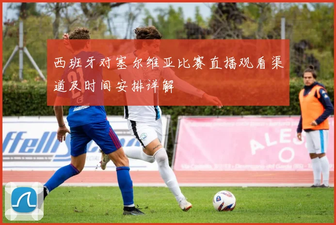 西班牙对塞尔维亚比赛直播观看渠道及时间安排详解