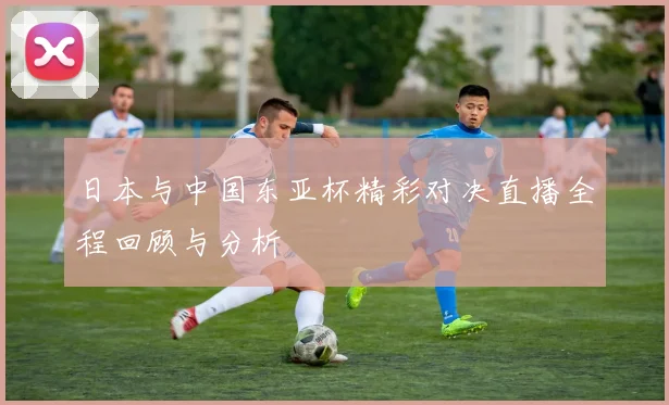 日本与中国东亚杯精彩对决直播全程回顾与分析