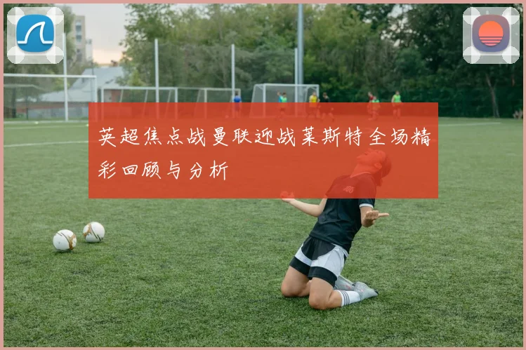 英超焦点战曼联迎战莱斯特全场精彩回顾与分析