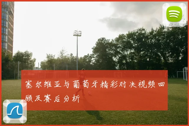 塞尔维亚与葡萄牙精彩对决视频回顾及赛后分析